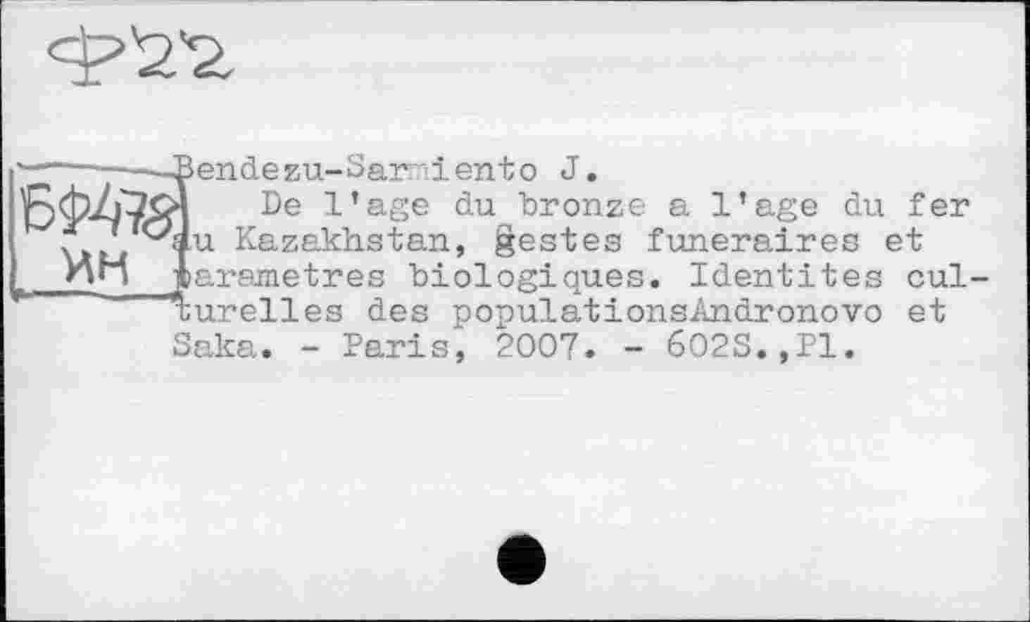 ﻿
ин
endezu-Samiento J.
De l’age du bronze a l’age du fer u Kazakhstan, gestes funéraires et arametres biologiques. Identités cul-urelles des populationsAndronovo et
Saka. - Paris, 2007. - 6O2S.,P1.